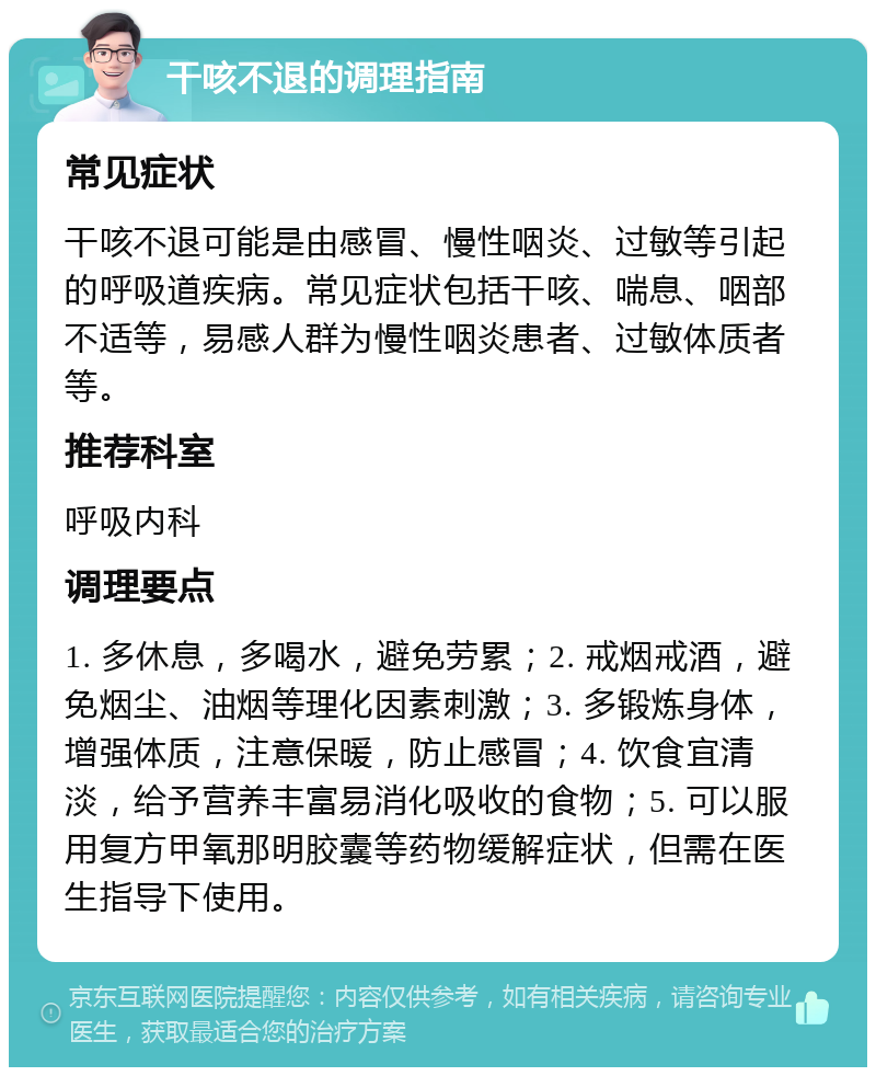 干咳不退的调理指南 常见症状 干咳不退可能是由感冒、慢性咽炎、过敏等引起的呼吸道疾病。常见症状包括干咳、喘息、咽部不适等，易感人群为慢性咽炎患者、过敏体质者等。 推荐科室 呼吸内科 调理要点 1. 多休息，多喝水，避免劳累；2. 戒烟戒酒，避免烟尘、油烟等理化因素刺激；3. 多锻炼身体，增强体质，注意保暖，防止感冒；4. 饮食宜清淡，给予营养丰富易消化吸收的食物；5. 可以服用复方甲氧那明胶囊等药物缓解症状，但需在医生指导下使用。