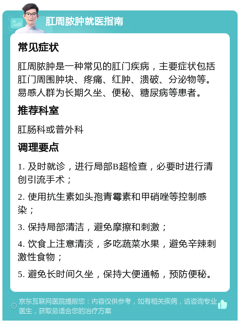 肛周脓肿就医指南 常见症状 肛周脓肿是一种常见的肛门疾病，主要症状包括肛门周围肿块、疼痛、红肿、溃破、分泌物等。易感人群为长期久坐、便秘、糖尿病等患者。 推荐科室 肛肠科或普外科 调理要点 1. 及时就诊，进行局部B超检查，必要时进行清创引流手术； 2. 使用抗生素如头孢青霉素和甲硝唑等控制感染； 3. 保持局部清洁，避免摩擦和刺激； 4. 饮食上注意清淡，多吃蔬菜水果，避免辛辣刺激性食物； 5. 避免长时间久坐，保持大便通畅，预防便秘。