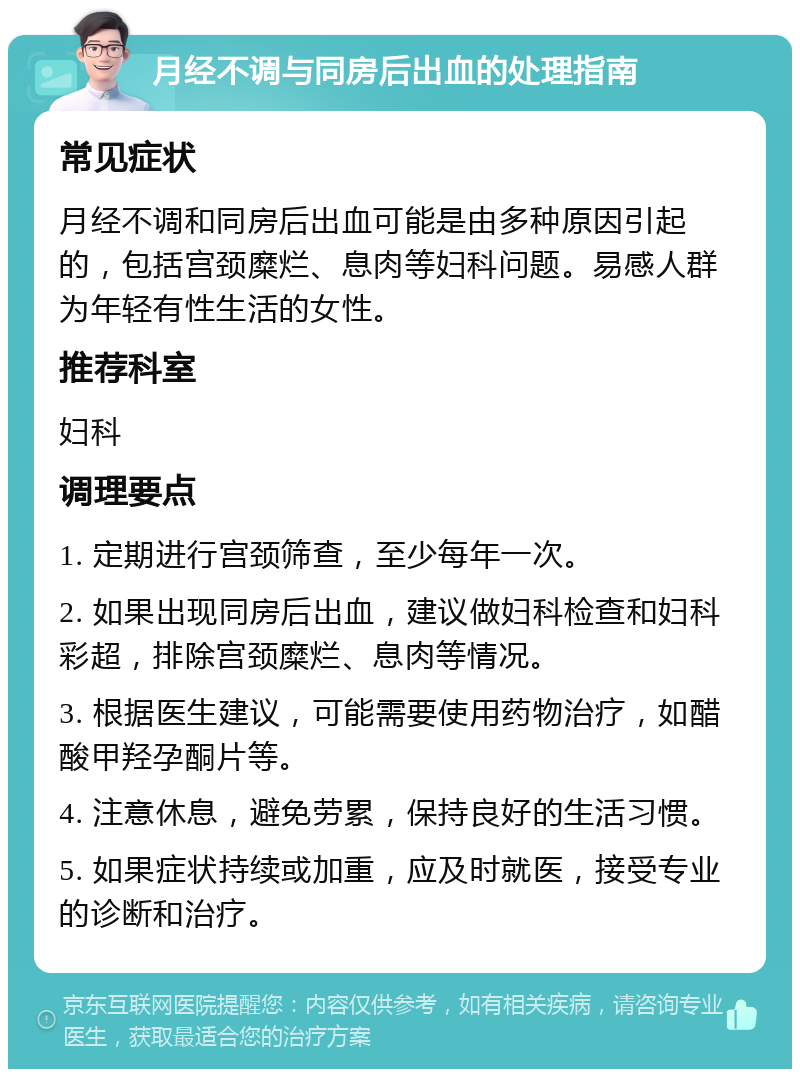 月经不调与同房后出血的处理指南 常见症状 月经不调和同房后出血可能是由多种原因引起的，包括宫颈糜烂、息肉等妇科问题。易感人群为年轻有性生活的女性。 推荐科室 妇科 调理要点 1. 定期进行宫颈筛查，至少每年一次。 2. 如果出现同房后出血，建议做妇科检查和妇科彩超，排除宫颈糜烂、息肉等情况。 3. 根据医生建议，可能需要使用药物治疗，如醋酸甲羟孕酮片等。 4. 注意休息，避免劳累，保持良好的生活习惯。 5. 如果症状持续或加重，应及时就医，接受专业的诊断和治疗。