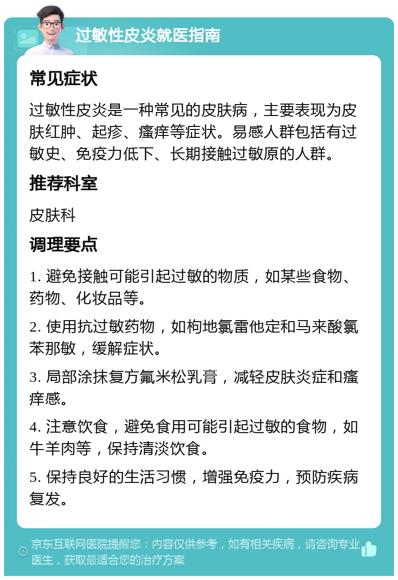 过敏性皮炎就医指南 常见症状 过敏性皮炎是一种常见的皮肤病，主要表现为皮肤红肿、起疹、瘙痒等症状。易感人群包括有过敏史、免疫力低下、长期接触过敏原的人群。 推荐科室 皮肤科 调理要点 1. 避免接触可能引起过敏的物质，如某些食物、药物、化妆品等。 2. 使用抗过敏药物，如枸地氯雷他定和马来酸氯苯那敏，缓解症状。 3. 局部涂抹复方氟米松乳膏，减轻皮肤炎症和瘙痒感。 4. 注意饮食，避免食用可能引起过敏的食物，如牛羊肉等，保持清淡饮食。 5. 保持良好的生活习惯，增强免疫力，预防疾病复发。