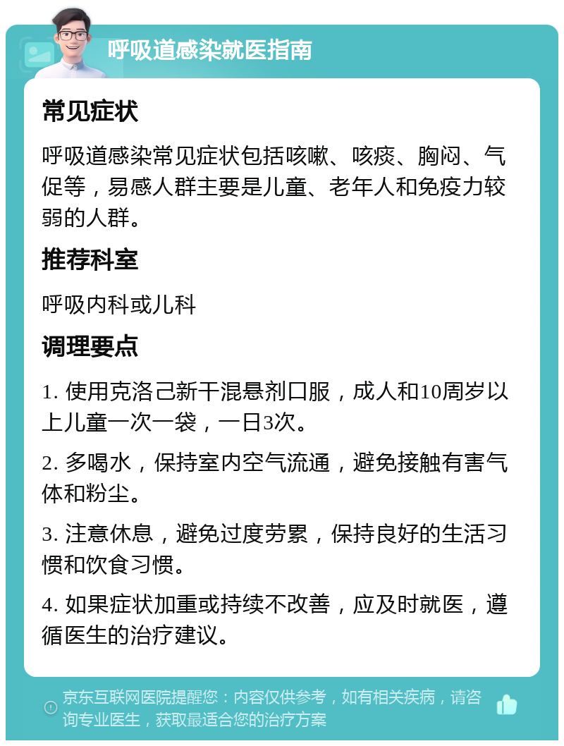 呼吸道感染就医指南 常见症状 呼吸道感染常见症状包括咳嗽、咳痰、胸闷、气促等，易感人群主要是儿童、老年人和免疫力较弱的人群。 推荐科室 呼吸内科或儿科 调理要点 1. 使用克洛己新干混悬剂口服，成人和10周岁以上儿童一次一袋，一日3次。 2. 多喝水，保持室内空气流通，避免接触有害气体和粉尘。 3. 注意休息，避免过度劳累，保持良好的生活习惯和饮食习惯。 4. 如果症状加重或持续不改善，应及时就医，遵循医生的治疗建议。