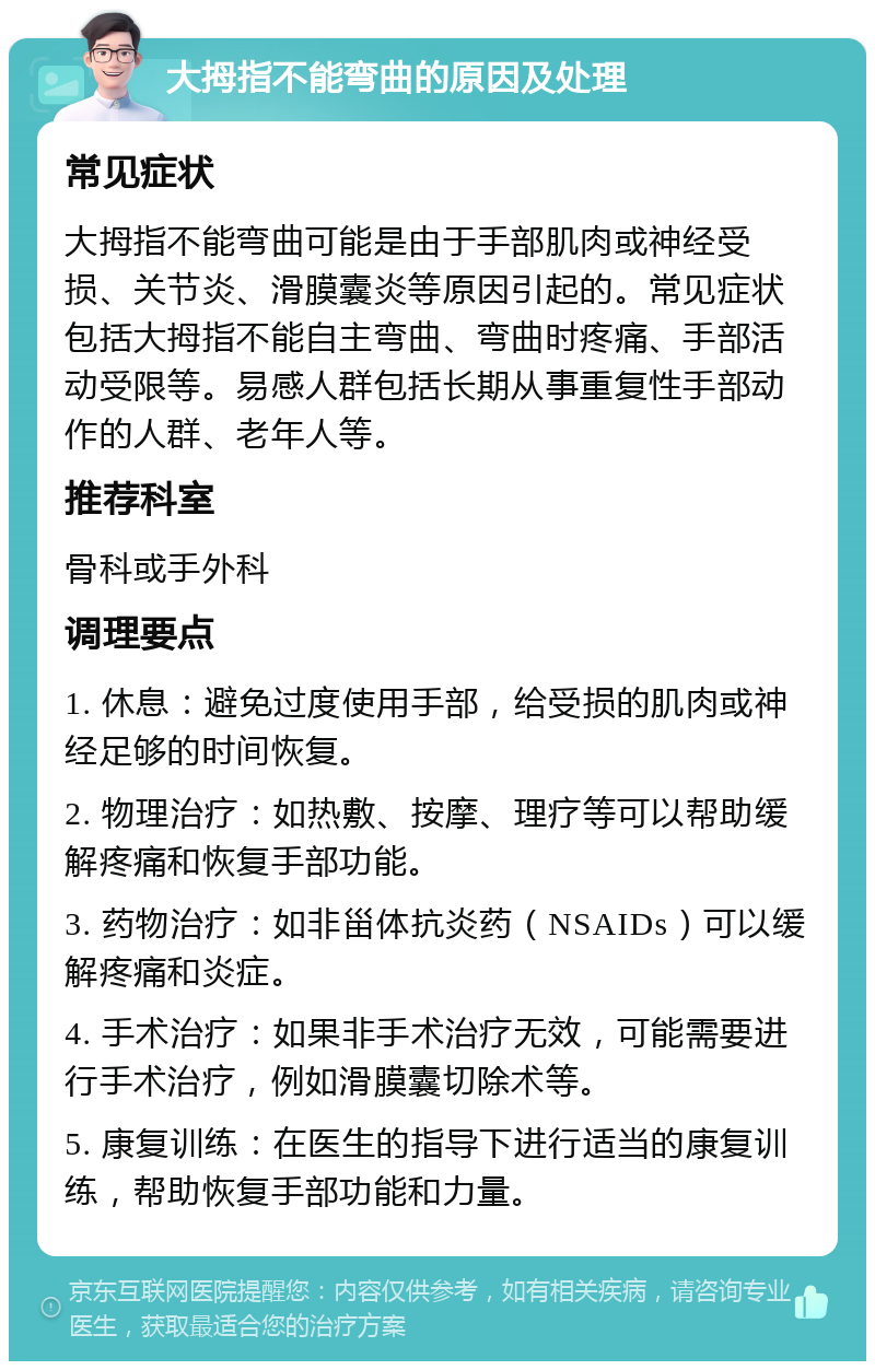 大拇指不能弯曲的原因及处理 常见症状 大拇指不能弯曲可能是由于手部肌肉或神经受损、关节炎、滑膜囊炎等原因引起的。常见症状包括大拇指不能自主弯曲、弯曲时疼痛、手部活动受限等。易感人群包括长期从事重复性手部动作的人群、老年人等。 推荐科室 骨科或手外科 调理要点 1. 休息：避免过度使用手部，给受损的肌肉或神经足够的时间恢复。 2. 物理治疗：如热敷、按摩、理疗等可以帮助缓解疼痛和恢复手部功能。 3. 药物治疗：如非甾体抗炎药（NSAIDs）可以缓解疼痛和炎症。 4. 手术治疗：如果非手术治疗无效，可能需要进行手术治疗，例如滑膜囊切除术等。 5. 康复训练：在医生的指导下进行适当的康复训练，帮助恢复手部功能和力量。