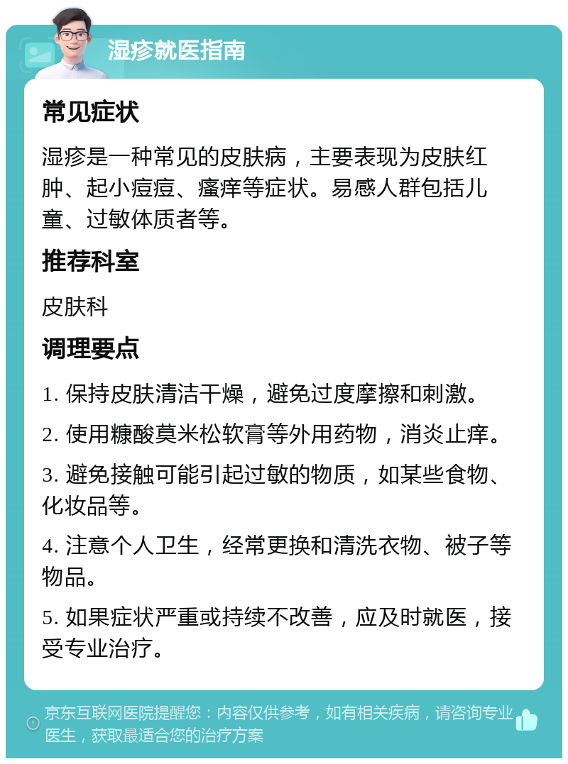 湿疹就医指南 常见症状 湿疹是一种常见的皮肤病，主要表现为皮肤红肿、起小痘痘、瘙痒等症状。易感人群包括儿童、过敏体质者等。 推荐科室 皮肤科 调理要点 1. 保持皮肤清洁干燥，避免过度摩擦和刺激。 2. 使用糠酸莫米松软膏等外用药物，消炎止痒。 3. 避免接触可能引起过敏的物质，如某些食物、化妆品等。 4. 注意个人卫生，经常更换和清洗衣物、被子等物品。 5. 如果症状严重或持续不改善，应及时就医，接受专业治疗。