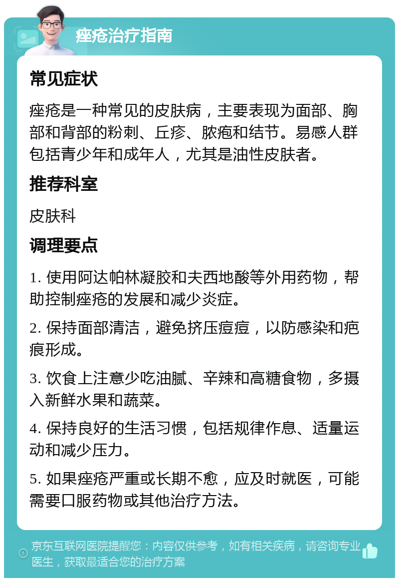 痤疮治疗指南 常见症状 痤疮是一种常见的皮肤病，主要表现为面部、胸部和背部的粉刺、丘疹、脓疱和结节。易感人群包括青少年和成年人，尤其是油性皮肤者。 推荐科室 皮肤科 调理要点 1. 使用阿达帕林凝胶和夫西地酸等外用药物，帮助控制痤疮的发展和减少炎症。 2. 保持面部清洁，避免挤压痘痘，以防感染和疤痕形成。 3. 饮食上注意少吃油腻、辛辣和高糖食物，多摄入新鲜水果和蔬菜。 4. 保持良好的生活习惯，包括规律作息、适量运动和减少压力。 5. 如果痤疮严重或长期不愈，应及时就医，可能需要口服药物或其他治疗方法。