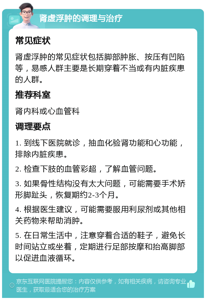 肾虚浮肿的调理与治疗 常见症状 肾虚浮肿的常见症状包括脚部肿胀、按压有凹陷等，易感人群主要是长期穿着不当或有内脏疾患的人群。 推荐科室 肾内科或心血管科 调理要点 1. 到线下医院就诊，抽血化验肾功能和心功能，排除内脏疾患。 2. 检查下肢的血管彩超，了解血管问题。 3. 如果骨性结构没有太大问题，可能需要手术矫形脚趾头，恢复期约2-3个月。 4. 根据医生建议，可能需要服用利尿剂或其他相关药物来帮助消肿。 5. 在日常生活中，注意穿着合适的鞋子，避免长时间站立或坐着，定期进行足部按摩和抬高脚部以促进血液循环。