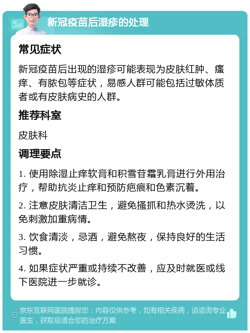 新冠疫苗后湿疹的处理 常见症状 新冠疫苗后出现的湿疹可能表现为皮肤红肿、瘙痒、有脓包等症状，易感人群可能包括过敏体质者或有皮肤病史的人群。 推荐科室 皮肤科 调理要点 1. 使用除湿止痒软膏和积雪苷霜乳膏进行外用治疗，帮助抗炎止痒和预防疤痕和色素沉着。 2. 注意皮肤清洁卫生，避免搔抓和热水烫洗，以免刺激加重病情。 3. 饮食清淡，忌酒，避免熬夜，保持良好的生活习惯。 4. 如果症状严重或持续不改善，应及时就医或线下医院进一步就诊。