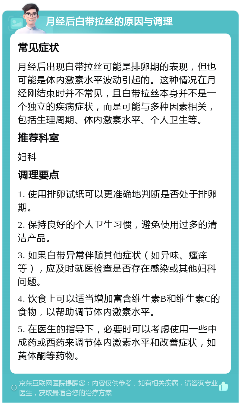 月经后白带拉丝的原因与调理 常见症状 月经后出现白带拉丝可能是排卵期的表现，但也可能是体内激素水平波动引起的。这种情况在月经刚结束时并不常见，且白带拉丝本身并不是一个独立的疾病症状，而是可能与多种因素相关，包括生理周期、体内激素水平、个人卫生等。 推荐科室 妇科 调理要点 1. 使用排卵试纸可以更准确地判断是否处于排卵期。 2. 保持良好的个人卫生习惯，避免使用过多的清洁产品。 3. 如果白带异常伴随其他症状（如异味、瘙痒等），应及时就医检查是否存在感染或其他妇科问题。 4. 饮食上可以适当增加富含维生素B和维生素C的食物，以帮助调节体内激素水平。 5. 在医生的指导下，必要时可以考虑使用一些中成药或西药来调节体内激素水平和改善症状，如黄体酮等药物。