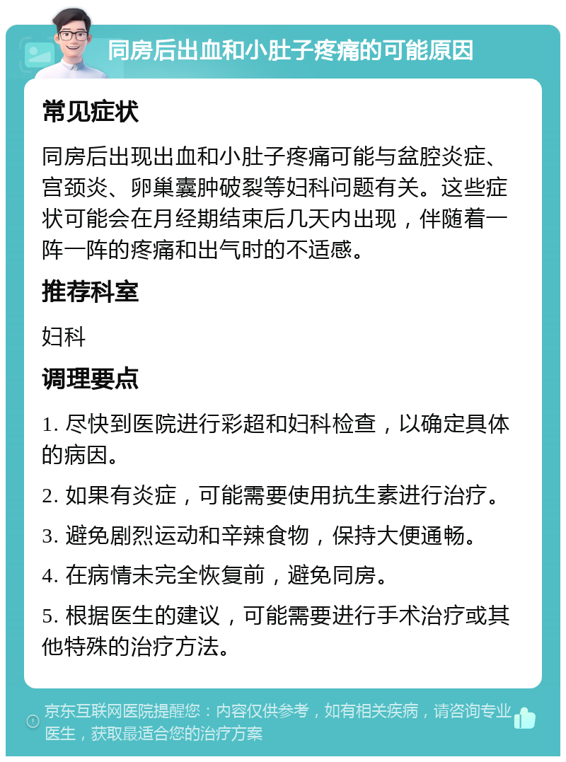 同房后出血和小肚子疼痛的可能原因 常见症状 同房后出现出血和小肚子疼痛可能与盆腔炎症、宫颈炎、卵巢囊肿破裂等妇科问题有关。这些症状可能会在月经期结束后几天内出现，伴随着一阵一阵的疼痛和出气时的不适感。 推荐科室 妇科 调理要点 1. 尽快到医院进行彩超和妇科检查，以确定具体的病因。 2. 如果有炎症，可能需要使用抗生素进行治疗。 3. 避免剧烈运动和辛辣食物，保持大便通畅。 4. 在病情未完全恢复前，避免同房。 5. 根据医生的建议，可能需要进行手术治疗或其他特殊的治疗方法。