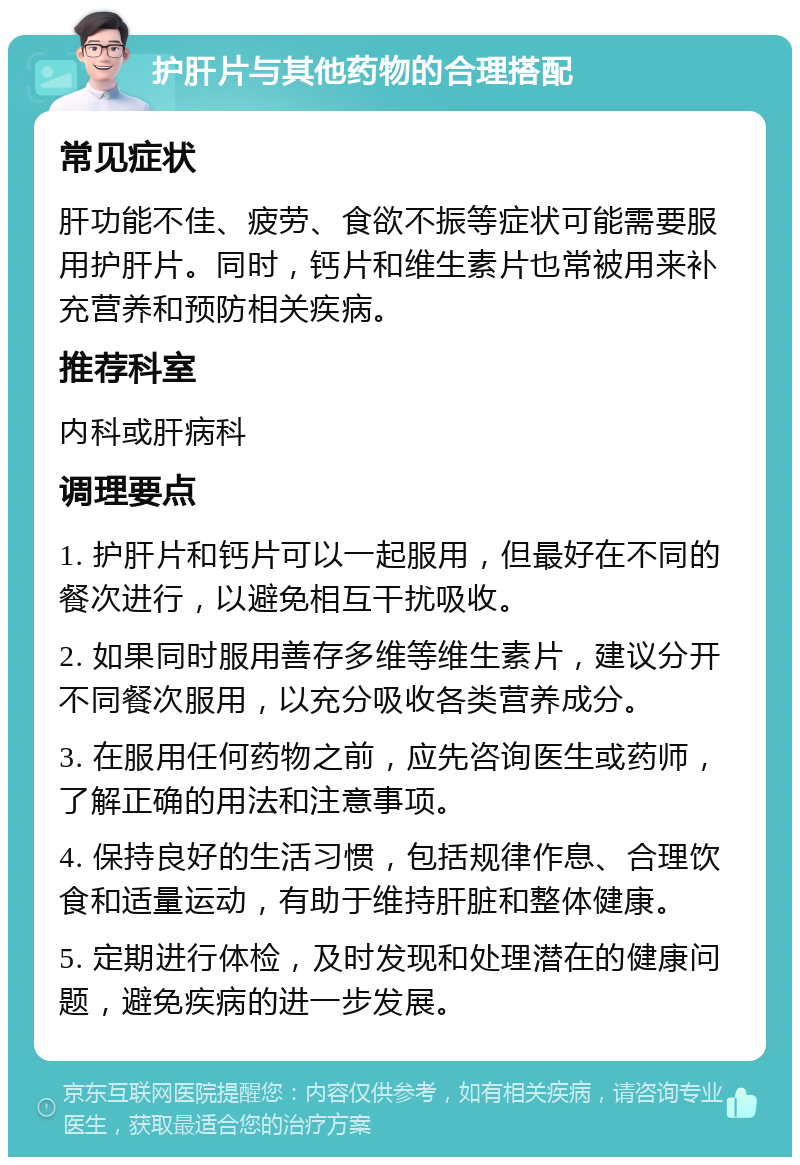 护肝片与其他药物的合理搭配 常见症状 肝功能不佳、疲劳、食欲不振等症状可能需要服用护肝片。同时，钙片和维生素片也常被用来补充营养和预防相关疾病。 推荐科室 内科或肝病科 调理要点 1. 护肝片和钙片可以一起服用，但最好在不同的餐次进行，以避免相互干扰吸收。 2. 如果同时服用善存多维等维生素片，建议分开不同餐次服用，以充分吸收各类营养成分。 3. 在服用任何药物之前，应先咨询医生或药师，了解正确的用法和注意事项。 4. 保持良好的生活习惯，包括规律作息、合理饮食和适量运动，有助于维持肝脏和整体健康。 5. 定期进行体检，及时发现和处理潜在的健康问题，避免疾病的进一步发展。