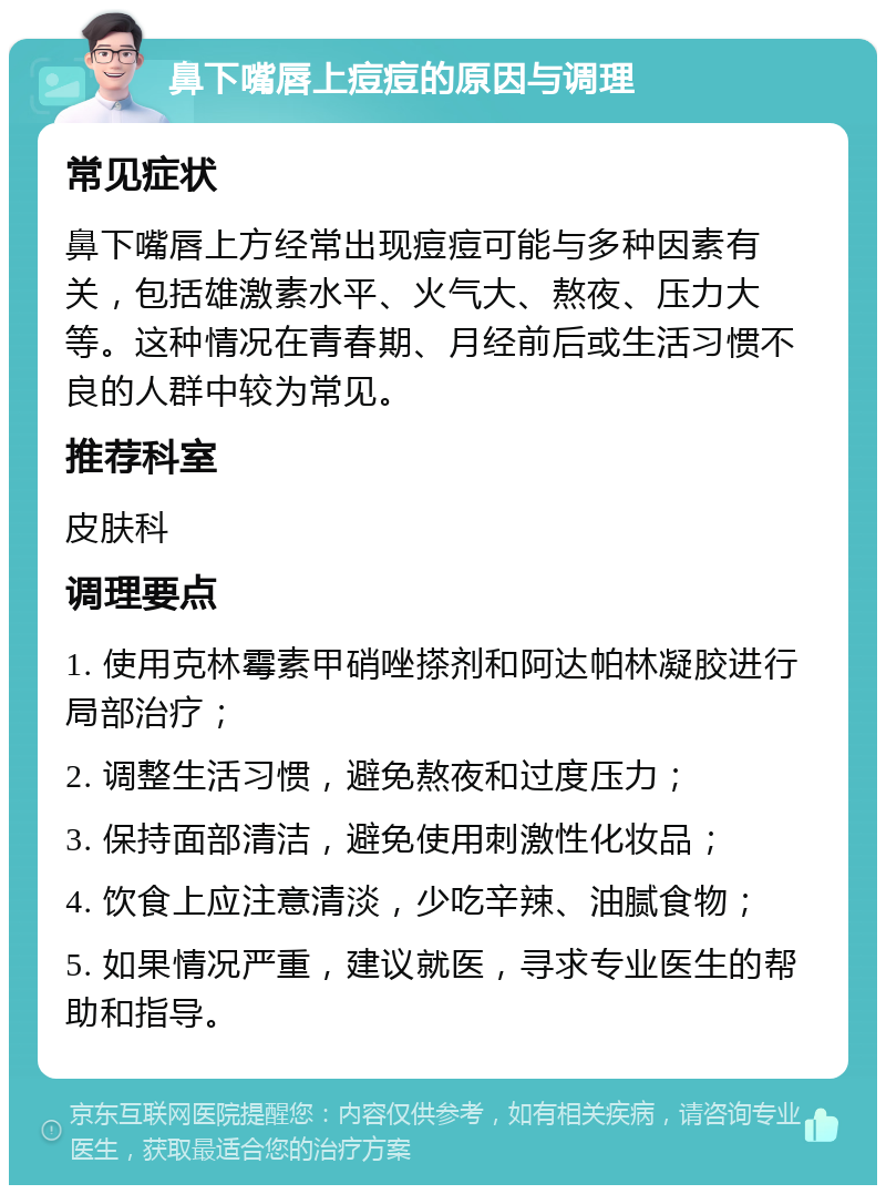 鼻下嘴唇上痘痘的原因与调理 常见症状 鼻下嘴唇上方经常出现痘痘可能与多种因素有关，包括雄激素水平、火气大、熬夜、压力大等。这种情况在青春期、月经前后或生活习惯不良的人群中较为常见。 推荐科室 皮肤科 调理要点 1. 使用克林霉素甲硝唑搽剂和阿达帕林凝胶进行局部治疗； 2. 调整生活习惯，避免熬夜和过度压力； 3. 保持面部清洁，避免使用刺激性化妆品； 4. 饮食上应注意清淡，少吃辛辣、油腻食物； 5. 如果情况严重，建议就医，寻求专业医生的帮助和指导。