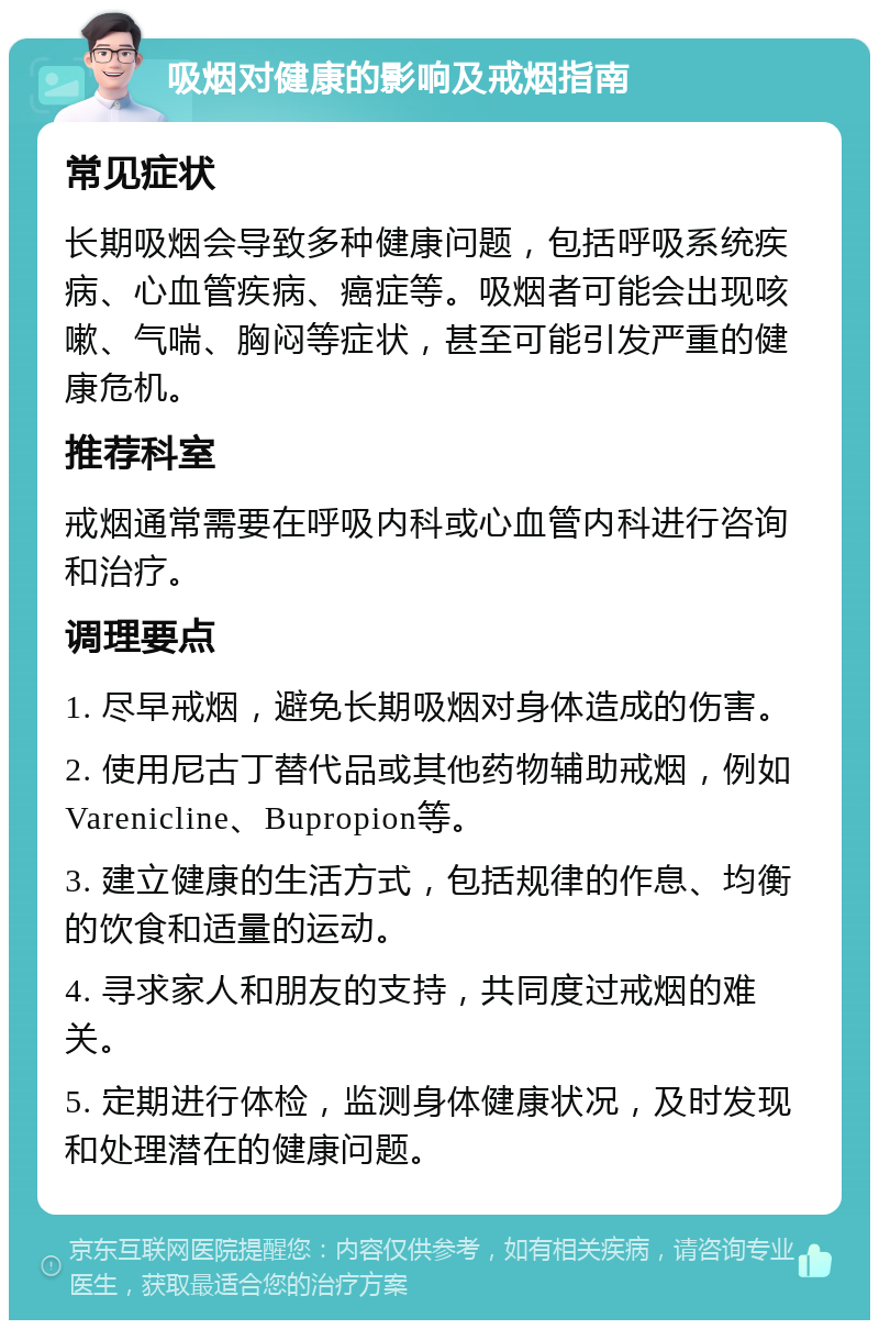 吸烟对健康的影响及戒烟指南 常见症状 长期吸烟会导致多种健康问题，包括呼吸系统疾病、心血管疾病、癌症等。吸烟者可能会出现咳嗽、气喘、胸闷等症状，甚至可能引发严重的健康危机。 推荐科室 戒烟通常需要在呼吸内科或心血管内科进行咨询和治疗。 调理要点 1. 尽早戒烟，避免长期吸烟对身体造成的伤害。 2. 使用尼古丁替代品或其他药物辅助戒烟，例如Varenicline、Bupropion等。 3. 建立健康的生活方式，包括规律的作息、均衡的饮食和适量的运动。 4. 寻求家人和朋友的支持，共同度过戒烟的难关。 5. 定期进行体检，监测身体健康状况，及时发现和处理潜在的健康问题。