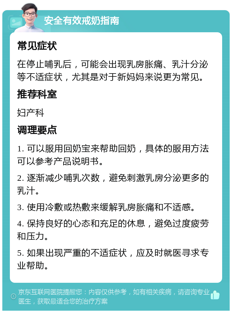 安全有效戒奶指南 常见症状 在停止哺乳后，可能会出现乳房胀痛、乳汁分泌等不适症状，尤其是对于新妈妈来说更为常见。 推荐科室 妇产科 调理要点 1. 可以服用回奶宝来帮助回奶，具体的服用方法可以参考产品说明书。 2. 逐渐减少哺乳次数，避免刺激乳房分泌更多的乳汁。 3. 使用冷敷或热敷来缓解乳房胀痛和不适感。 4. 保持良好的心态和充足的休息，避免过度疲劳和压力。 5. 如果出现严重的不适症状，应及时就医寻求专业帮助。