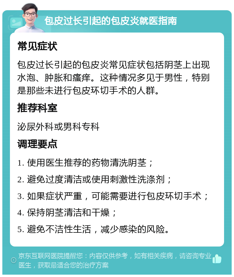 包皮过长引起的包皮炎就医指南 常见症状 包皮过长引起的包皮炎常见症状包括阴茎上出现水泡、肿胀和瘙痒。这种情况多见于男性，特别是那些未进行包皮环切手术的人群。 推荐科室 泌尿外科或男科专科 调理要点 1. 使用医生推荐的药物清洗阴茎； 2. 避免过度清洁或使用刺激性洗涤剂； 3. 如果症状严重，可能需要进行包皮环切手术； 4. 保持阴茎清洁和干燥； 5. 避免不洁性生活，减少感染的风险。