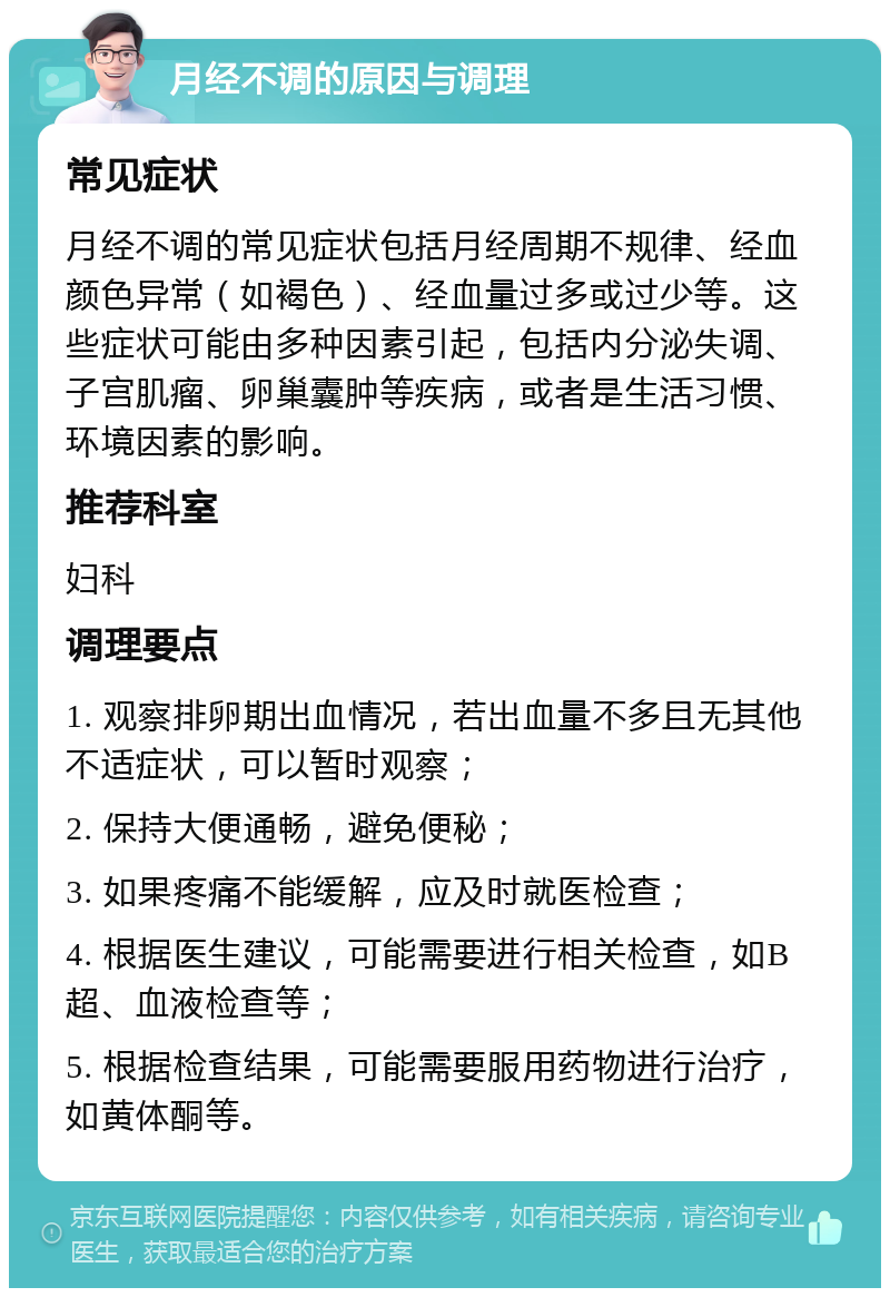 月经不调的原因与调理 常见症状 月经不调的常见症状包括月经周期不规律、经血颜色异常（如褐色）、经血量过多或过少等。这些症状可能由多种因素引起，包括内分泌失调、子宫肌瘤、卵巢囊肿等疾病，或者是生活习惯、环境因素的影响。 推荐科室 妇科 调理要点 1. 观察排卵期出血情况，若出血量不多且无其他不适症状，可以暂时观察； 2. 保持大便通畅，避免便秘； 3. 如果疼痛不能缓解，应及时就医检查； 4. 根据医生建议，可能需要进行相关检查，如B超、血液检查等； 5. 根据检查结果，可能需要服用药物进行治疗，如黄体酮等。