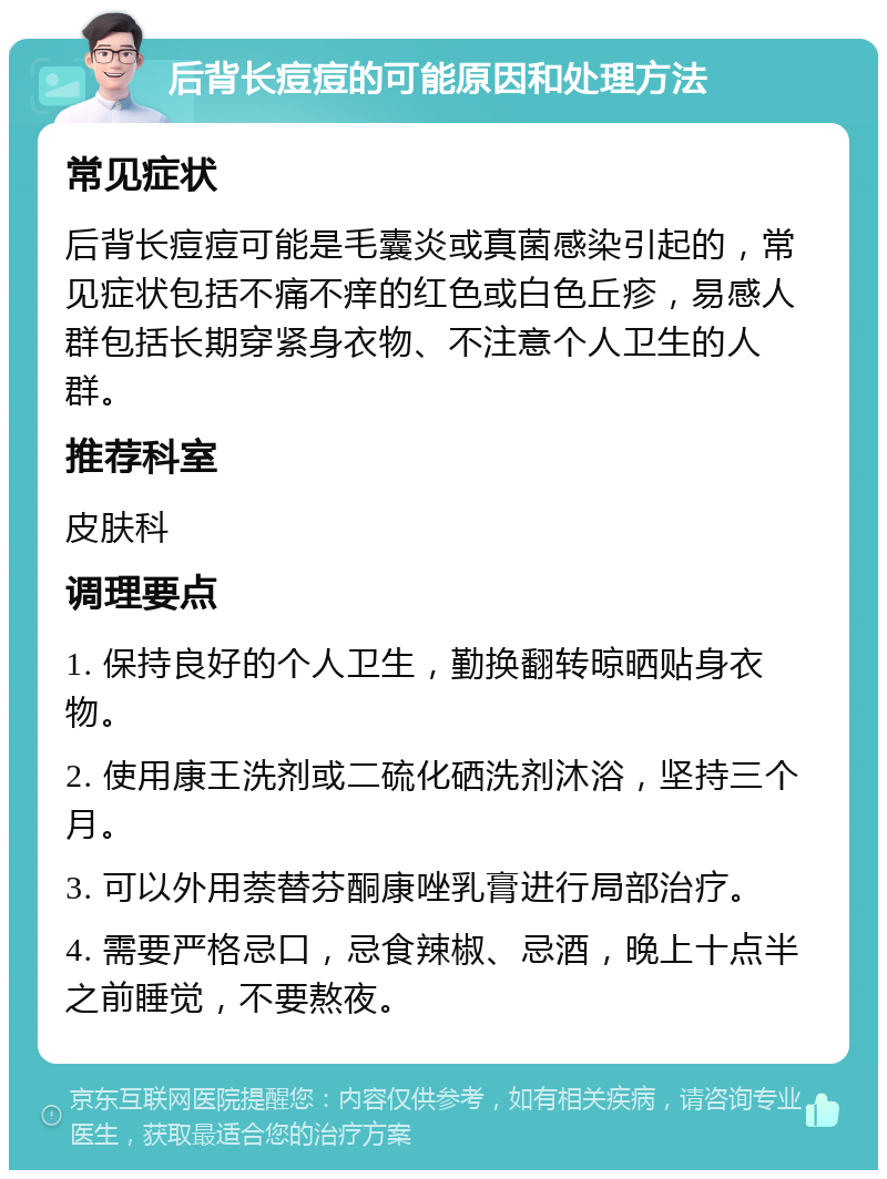 后背长痘痘的可能原因和处理方法 常见症状 后背长痘痘可能是毛囊炎或真菌感染引起的，常见症状包括不痛不痒的红色或白色丘疹，易感人群包括长期穿紧身衣物、不注意个人卫生的人群。 推荐科室 皮肤科 调理要点 1. 保持良好的个人卫生，勤换翻转晾晒贴身衣物。 2. 使用康王洗剂或二硫化硒洗剂沐浴，坚持三个月。 3. 可以外用萘替芬酮康唑乳膏进行局部治疗。 4. 需要严格忌口，忌食辣椒、忌酒，晚上十点半之前睡觉，不要熬夜。