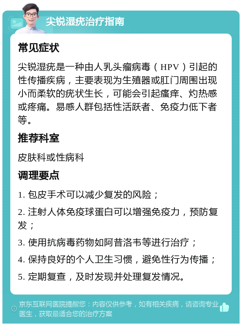 尖锐湿疣治疗指南 常见症状 尖锐湿疣是一种由人乳头瘤病毒（HPV）引起的性传播疾病，主要表现为生殖器或肛门周围出现小而柔软的疣状生长，可能会引起瘙痒、灼热感或疼痛。易感人群包括性活跃者、免疫力低下者等。 推荐科室 皮肤科或性病科 调理要点 1. 包皮手术可以减少复发的风险； 2. 注射人体免疫球蛋白可以增强免疫力，预防复发； 3. 使用抗病毒药物如阿昔洛韦等进行治疗； 4. 保持良好的个人卫生习惯，避免性行为传播； 5. 定期复查，及时发现并处理复发情况。