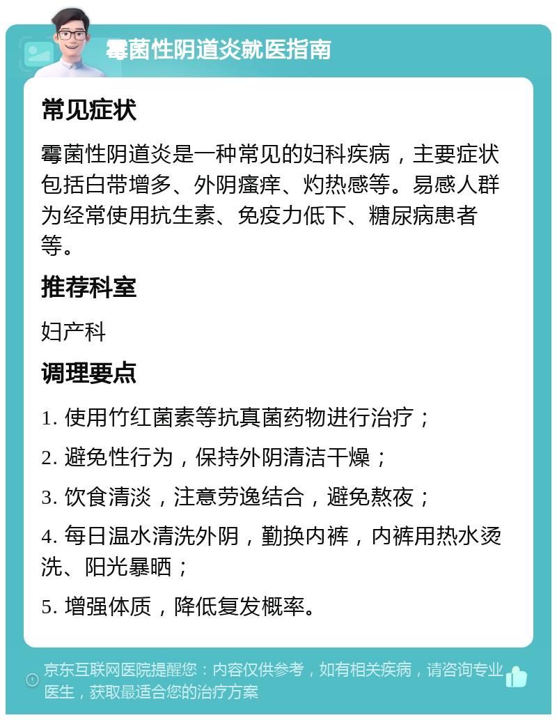 霉菌性阴道炎就医指南 常见症状 霉菌性阴道炎是一种常见的妇科疾病，主要症状包括白带增多、外阴瘙痒、灼热感等。易感人群为经常使用抗生素、免疫力低下、糖尿病患者等。 推荐科室 妇产科 调理要点 1. 使用竹红菌素等抗真菌药物进行治疗； 2. 避免性行为，保持外阴清洁干燥； 3. 饮食清淡，注意劳逸结合，避免熬夜； 4. 每日温水清洗外阴，勤换内裤，内裤用热水烫洗、阳光暴晒； 5. 增强体质，降低复发概率。