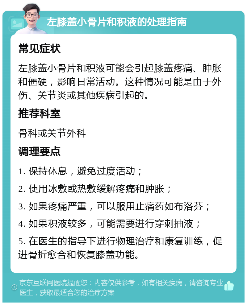 左膝盖小骨片和积液的处理指南 常见症状 左膝盖小骨片和积液可能会引起膝盖疼痛、肿胀和僵硬，影响日常活动。这种情况可能是由于外伤、关节炎或其他疾病引起的。 推荐科室 骨科或关节外科 调理要点 1. 保持休息，避免过度活动； 2. 使用冰敷或热敷缓解疼痛和肿胀； 3. 如果疼痛严重，可以服用止痛药如布洛芬； 4. 如果积液较多，可能需要进行穿刺抽液； 5. 在医生的指导下进行物理治疗和康复训练，促进骨折愈合和恢复膝盖功能。