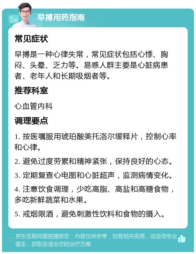 早搏用药指南 常见症状 早搏是一种心律失常，常见症状包括心悸、胸闷、头晕、乏力等。易感人群主要是心脏病患者、老年人和长期吸烟者等。 推荐科室 心血管内科 调理要点 1. 按医嘱服用琥珀酸美托洛尔缓释片，控制心率和心律。 2. 避免过度劳累和精神紧张，保持良好的心态。 3. 定期复查心电图和心脏超声，监测病情变化。 4. 注意饮食调理，少吃高脂、高盐和高糖食物，多吃新鲜蔬菜和水果。 5. 戒烟限酒，避免刺激性饮料和食物的摄入。