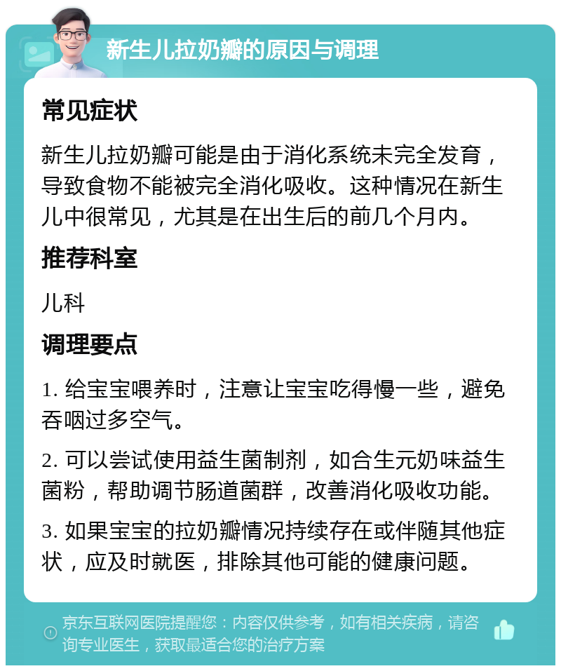 新生儿拉奶瓣的原因与调理 常见症状 新生儿拉奶瓣可能是由于消化系统未完全发育，导致食物不能被完全消化吸收。这种情况在新生儿中很常见，尤其是在出生后的前几个月内。 推荐科室 儿科 调理要点 1. 给宝宝喂养时，注意让宝宝吃得慢一些，避免吞咽过多空气。 2. 可以尝试使用益生菌制剂，如合生元奶味益生菌粉，帮助调节肠道菌群，改善消化吸收功能。 3. 如果宝宝的拉奶瓣情况持续存在或伴随其他症状，应及时就医，排除其他可能的健康问题。