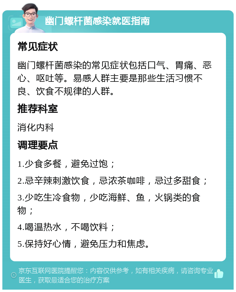 幽门螺杆菌感染就医指南 常见症状 幽门螺杆菌感染的常见症状包括口气、胃痛、恶心、呕吐等。易感人群主要是那些生活习惯不良、饮食不规律的人群。 推荐科室 消化内科 调理要点 1.少食多餐，避免过饱； 2.忌辛辣刺激饮食，忌浓茶咖啡，忌过多甜食； 3.少吃生冷食物，少吃海鲜、鱼，火锅类的食物； 4.喝温热水，不喝饮料； 5.保持好心情，避免压力和焦虑。