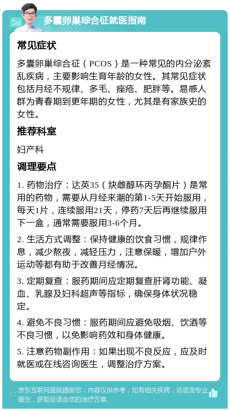 多囊卵巢综合征就医指南 常见症状 多囊卵巢综合征（PCOS）是一种常见的内分泌紊乱疾病，主要影响生育年龄的女性。其常见症状包括月经不规律、多毛、痤疮、肥胖等。易感人群为青春期到更年期的女性，尤其是有家族史的女性。 推荐科室 妇产科 调理要点 1. 药物治疗：达英35（炔雌醇环丙孕酮片）是常用的药物，需要从月经来潮的第1-5天开始服用，每天1片，连续服用21天，停药7天后再继续服用下一盒，通常需要服用3-6个月。 2. 生活方式调整：保持健康的饮食习惯，规律作息，减少熬夜，减轻压力，注意保暖，增加户外运动等都有助于改善月经情况。 3. 定期复查：服药期间应定期复查肝肾功能、凝血、乳腺及妇科超声等指标，确保身体状况稳定。 4. 避免不良习惯：服药期间应避免吸烟、饮酒等不良习惯，以免影响药效和身体健康。 5. 注意药物副作用：如果出现不良反应，应及时就医或在线咨询医生，调整治疗方案。