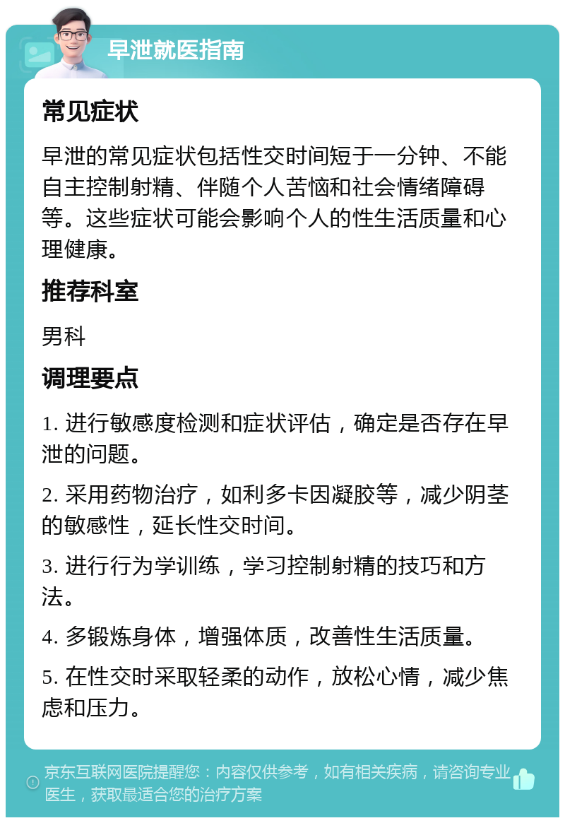 早泄就医指南 常见症状 早泄的常见症状包括性交时间短于一分钟、不能自主控制射精、伴随个人苦恼和社会情绪障碍等。这些症状可能会影响个人的性生活质量和心理健康。 推荐科室 男科 调理要点 1. 进行敏感度检测和症状评估，确定是否存在早泄的问题。 2. 采用药物治疗，如利多卡因凝胶等，减少阴茎的敏感性，延长性交时间。 3. 进行行为学训练，学习控制射精的技巧和方法。 4. 多锻炼身体，增强体质，改善性生活质量。 5. 在性交时采取轻柔的动作，放松心情，减少焦虑和压力。