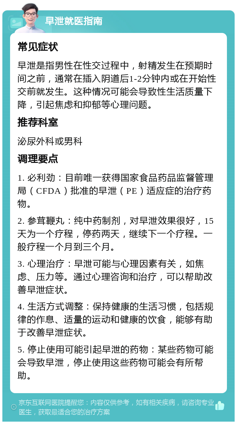 早泄就医指南 常见症状 早泄是指男性在性交过程中，射精发生在预期时间之前，通常在插入阴道后1-2分钟内或在开始性交前就发生。这种情况可能会导致性生活质量下降，引起焦虑和抑郁等心理问题。 推荐科室 泌尿外科或男科 调理要点 1. 必利劲：目前唯一获得国家食品药品监督管理局（CFDA）批准的早泄（PE）适应症的治疗药物。 2. 参茸鞭丸：纯中药制剂，对早泄效果很好，15天为一个疗程，停药两天，继续下一个疗程。一般疗程一个月到三个月。 3. 心理治疗：早泄可能与心理因素有关，如焦虑、压力等。通过心理咨询和治疗，可以帮助改善早泄症状。 4. 生活方式调整：保持健康的生活习惯，包括规律的作息、适量的运动和健康的饮食，能够有助于改善早泄症状。 5. 停止使用可能引起早泄的药物：某些药物可能会导致早泄，停止使用这些药物可能会有所帮助。