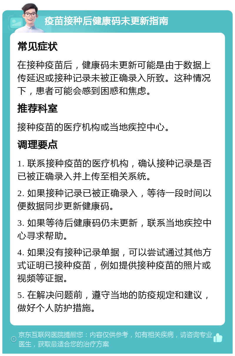 疫苗接种后健康码未更新指南 常见症状 在接种疫苗后，健康码未更新可能是由于数据上传延迟或接种记录未被正确录入所致。这种情况下，患者可能会感到困惑和焦虑。 推荐科室 接种疫苗的医疗机构或当地疾控中心。 调理要点 1. 联系接种疫苗的医疗机构，确认接种记录是否已被正确录入并上传至相关系统。 2. 如果接种记录已被正确录入，等待一段时间以便数据同步更新健康码。 3. 如果等待后健康码仍未更新，联系当地疾控中心寻求帮助。 4. 如果没有接种记录单据，可以尝试通过其他方式证明已接种疫苗，例如提供接种疫苗的照片或视频等证据。 5. 在解决问题前，遵守当地的防疫规定和建议，做好个人防护措施。