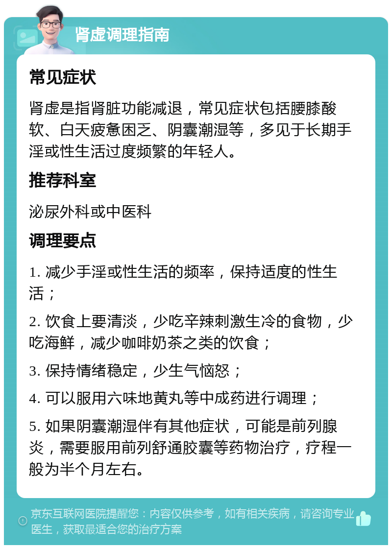 肾虚调理指南 常见症状 肾虚是指肾脏功能减退，常见症状包括腰膝酸软、白天疲惫困乏、阴囊潮湿等，多见于长期手淫或性生活过度频繁的年轻人。 推荐科室 泌尿外科或中医科 调理要点 1. 减少手淫或性生活的频率，保持适度的性生活； 2. 饮食上要清淡，少吃辛辣刺激生冷的食物，少吃海鲜，减少咖啡奶茶之类的饮食； 3. 保持情绪稳定，少生气恼怒； 4. 可以服用六味地黄丸等中成药进行调理； 5. 如果阴囊潮湿伴有其他症状，可能是前列腺炎，需要服用前列舒通胶囊等药物治疗，疗程一般为半个月左右。