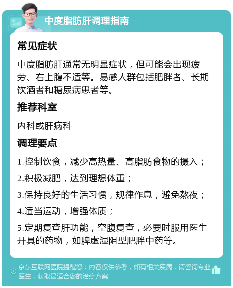 中度脂肪肝调理指南 常见症状 中度脂肪肝通常无明显症状，但可能会出现疲劳、右上腹不适等。易感人群包括肥胖者、长期饮酒者和糖尿病患者等。 推荐科室 内科或肝病科 调理要点 1.控制饮食，减少高热量、高脂肪食物的摄入； 2.积极减肥，达到理想体重； 3.保持良好的生活习惯，规律作息，避免熬夜； 4.适当运动，增强体质； 5.定期复查肝功能，空腹复查，必要时服用医生开具的药物，如脾虚湿阻型肥胖中药等。