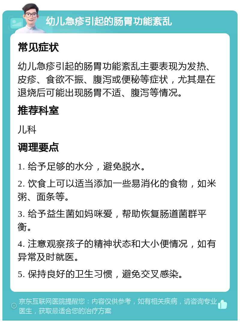 幼儿急疹引起的肠胃功能紊乱 常见症状 幼儿急疹引起的肠胃功能紊乱主要表现为发热、皮疹、食欲不振、腹泻或便秘等症状，尤其是在退烧后可能出现肠胃不适、腹泻等情况。 推荐科室 儿科 调理要点 1. 给予足够的水分，避免脱水。 2. 饮食上可以适当添加一些易消化的食物，如米粥、面条等。 3. 给予益生菌如妈咪爱，帮助恢复肠道菌群平衡。 4. 注意观察孩子的精神状态和大小便情况，如有异常及时就医。 5. 保持良好的卫生习惯，避免交叉感染。