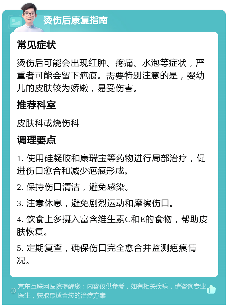 烫伤后康复指南 常见症状 烫伤后可能会出现红肿、疼痛、水泡等症状，严重者可能会留下疤痕。需要特别注意的是，婴幼儿的皮肤较为娇嫩，易受伤害。 推荐科室 皮肤科或烧伤科 调理要点 1. 使用硅凝胶和康瑞宝等药物进行局部治疗，促进伤口愈合和减少疤痕形成。 2. 保持伤口清洁，避免感染。 3. 注意休息，避免剧烈运动和摩擦伤口。 4. 饮食上多摄入富含维生素C和E的食物，帮助皮肤恢复。 5. 定期复查，确保伤口完全愈合并监测疤痕情况。