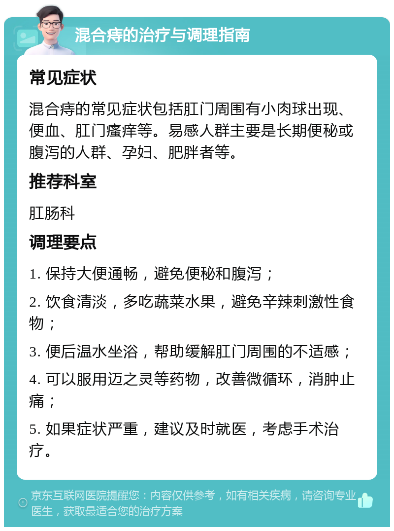 混合痔的治疗与调理指南 常见症状 混合痔的常见症状包括肛门周围有小肉球出现、便血、肛门瘙痒等。易感人群主要是长期便秘或腹泻的人群、孕妇、肥胖者等。 推荐科室 肛肠科 调理要点 1. 保持大便通畅，避免便秘和腹泻； 2. 饮食清淡，多吃蔬菜水果，避免辛辣刺激性食物； 3. 便后温水坐浴，帮助缓解肛门周围的不适感； 4. 可以服用迈之灵等药物，改善微循环，消肿止痛； 5. 如果症状严重，建议及时就医，考虑手术治疗。