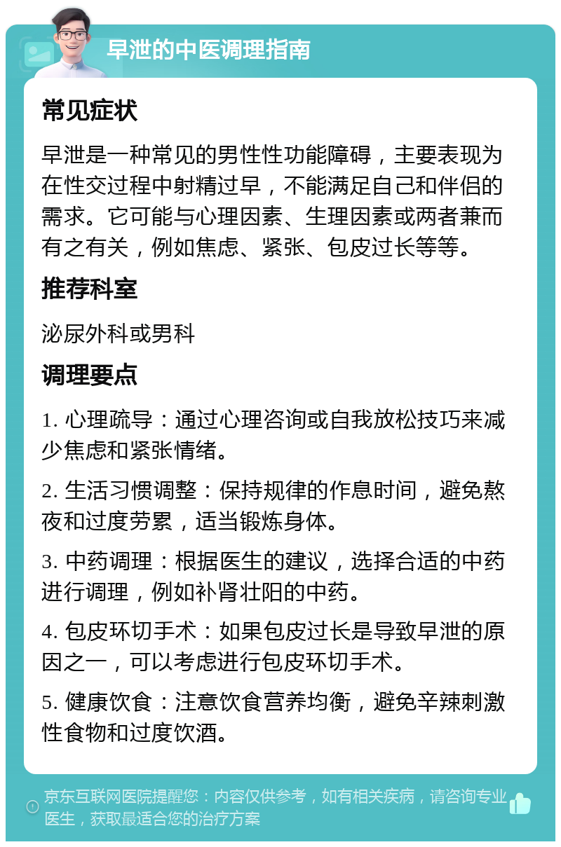 早泄的中医调理指南 常见症状 早泄是一种常见的男性性功能障碍，主要表现为在性交过程中射精过早，不能满足自己和伴侣的需求。它可能与心理因素、生理因素或两者兼而有之有关，例如焦虑、紧张、包皮过长等等。 推荐科室 泌尿外科或男科 调理要点 1. 心理疏导：通过心理咨询或自我放松技巧来减少焦虑和紧张情绪。 2. 生活习惯调整：保持规律的作息时间，避免熬夜和过度劳累，适当锻炼身体。 3. 中药调理：根据医生的建议，选择合适的中药进行调理，例如补肾壮阳的中药。 4. 包皮环切手术：如果包皮过长是导致早泄的原因之一，可以考虑进行包皮环切手术。 5. 健康饮食：注意饮食营养均衡，避免辛辣刺激性食物和过度饮酒。