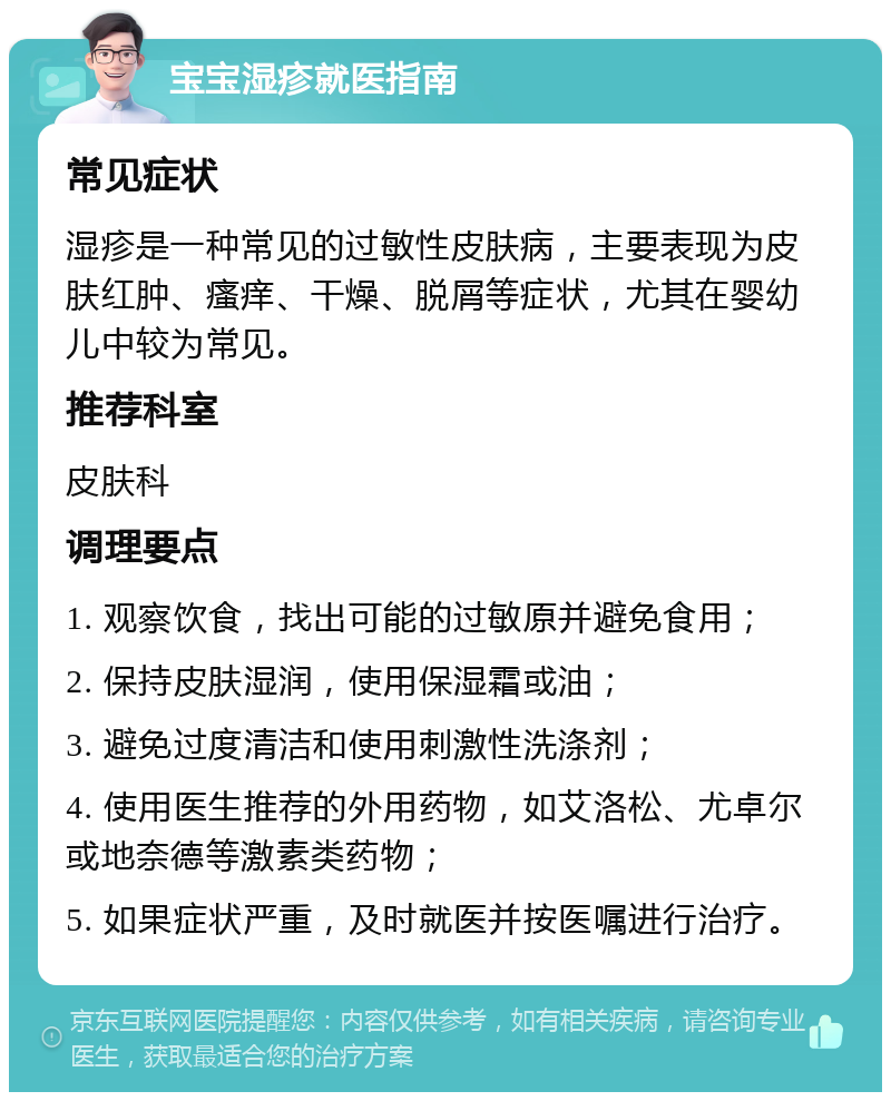 宝宝湿疹就医指南 常见症状 湿疹是一种常见的过敏性皮肤病，主要表现为皮肤红肿、瘙痒、干燥、脱屑等症状，尤其在婴幼儿中较为常见。 推荐科室 皮肤科 调理要点 1. 观察饮食，找出可能的过敏原并避免食用； 2. 保持皮肤湿润，使用保湿霜或油； 3. 避免过度清洁和使用刺激性洗涤剂； 4. 使用医生推荐的外用药物，如艾洛松、尤卓尔或地奈德等激素类药物； 5. 如果症状严重，及时就医并按医嘱进行治疗。