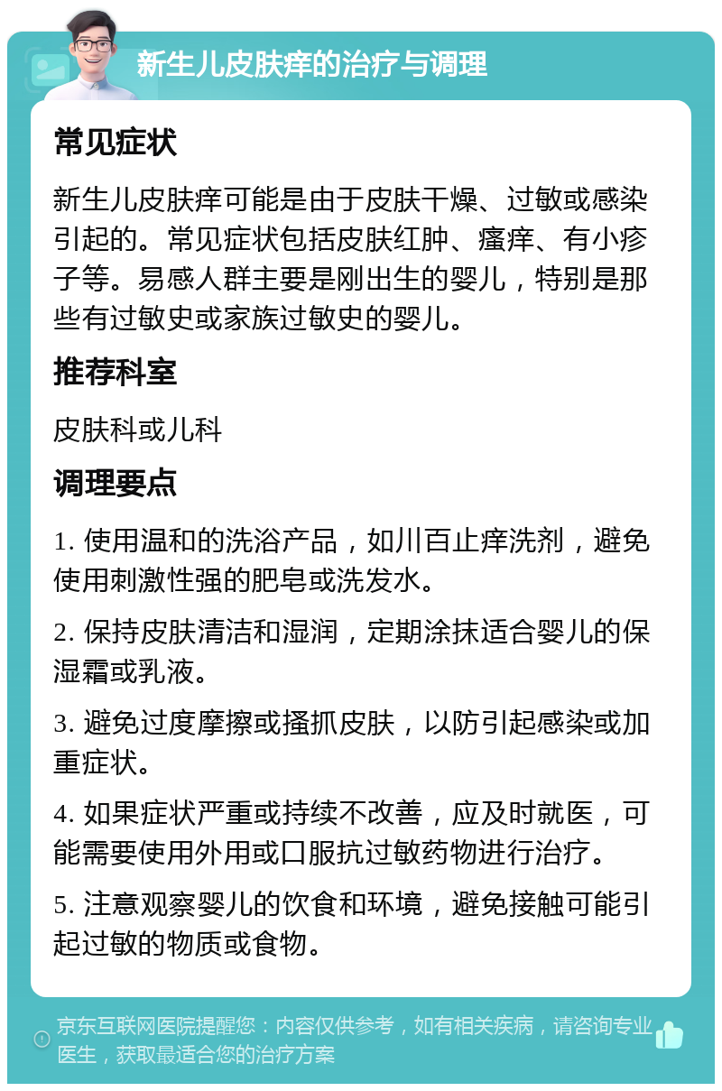 新生儿皮肤痒的治疗与调理 常见症状 新生儿皮肤痒可能是由于皮肤干燥、过敏或感染引起的。常见症状包括皮肤红肿、瘙痒、有小疹子等。易感人群主要是刚出生的婴儿，特别是那些有过敏史或家族过敏史的婴儿。 推荐科室 皮肤科或儿科 调理要点 1. 使用温和的洗浴产品，如川百止痒洗剂，避免使用刺激性强的肥皂或洗发水。 2. 保持皮肤清洁和湿润，定期涂抹适合婴儿的保湿霜或乳液。 3. 避免过度摩擦或搔抓皮肤，以防引起感染或加重症状。 4. 如果症状严重或持续不改善，应及时就医，可能需要使用外用或口服抗过敏药物进行治疗。 5. 注意观察婴儿的饮食和环境，避免接触可能引起过敏的物质或食物。