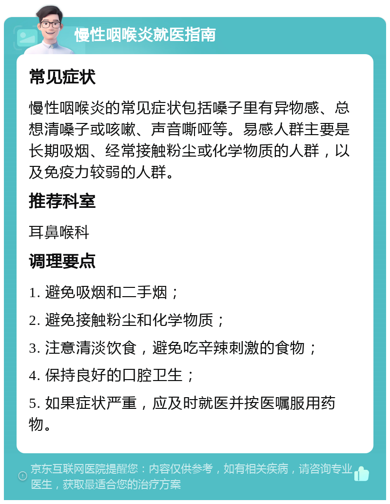 慢性咽喉炎就医指南 常见症状 慢性咽喉炎的常见症状包括嗓子里有异物感、总想清嗓子或咳嗽、声音嘶哑等。易感人群主要是长期吸烟、经常接触粉尘或化学物质的人群，以及免疫力较弱的人群。 推荐科室 耳鼻喉科 调理要点 1. 避免吸烟和二手烟； 2. 避免接触粉尘和化学物质； 3. 注意清淡饮食，避免吃辛辣刺激的食物； 4. 保持良好的口腔卫生； 5. 如果症状严重，应及时就医并按医嘱服用药物。