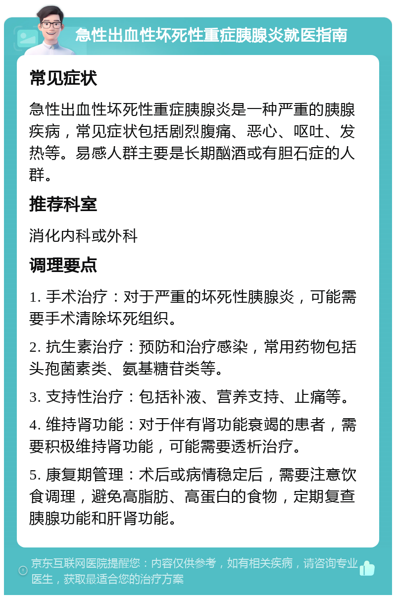 急性出血性坏死性重症胰腺炎就医指南 常见症状 急性出血性坏死性重症胰腺炎是一种严重的胰腺疾病，常见症状包括剧烈腹痛、恶心、呕吐、发热等。易感人群主要是长期酗酒或有胆石症的人群。 推荐科室 消化内科或外科 调理要点 1. 手术治疗：对于严重的坏死性胰腺炎，可能需要手术清除坏死组织。 2. 抗生素治疗：预防和治疗感染，常用药物包括头孢菌素类、氨基糖苷类等。 3. 支持性治疗：包括补液、营养支持、止痛等。 4. 维持肾功能：对于伴有肾功能衰竭的患者，需要积极维持肾功能，可能需要透析治疗。 5. 康复期管理：术后或病情稳定后，需要注意饮食调理，避免高脂肪、高蛋白的食物，定期复查胰腺功能和肝肾功能。