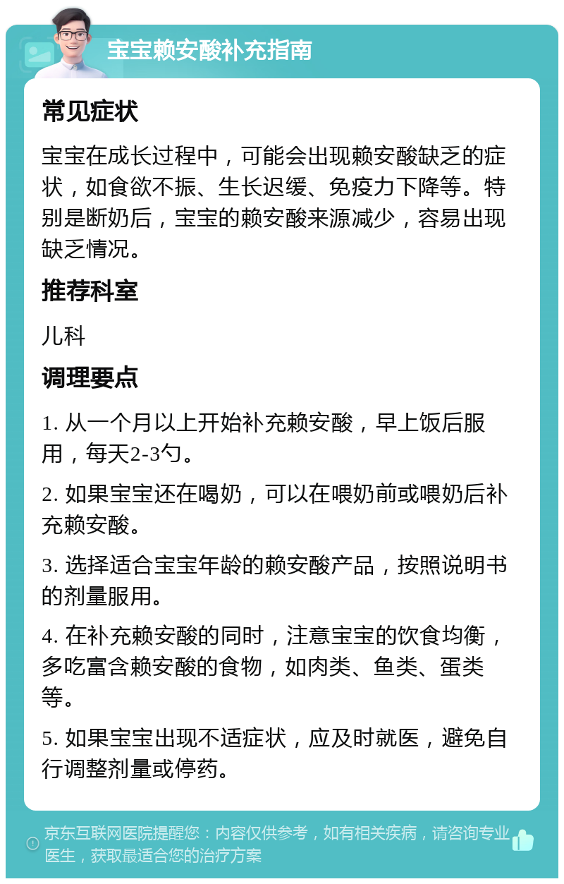 宝宝赖安酸补充指南 常见症状 宝宝在成长过程中，可能会出现赖安酸缺乏的症状，如食欲不振、生长迟缓、免疫力下降等。特别是断奶后，宝宝的赖安酸来源减少，容易出现缺乏情况。 推荐科室 儿科 调理要点 1. 从一个月以上开始补充赖安酸，早上饭后服用，每天2-3勺。 2. 如果宝宝还在喝奶，可以在喂奶前或喂奶后补充赖安酸。 3. 选择适合宝宝年龄的赖安酸产品，按照说明书的剂量服用。 4. 在补充赖安酸的同时，注意宝宝的饮食均衡，多吃富含赖安酸的食物，如肉类、鱼类、蛋类等。 5. 如果宝宝出现不适症状，应及时就医，避免自行调整剂量或停药。