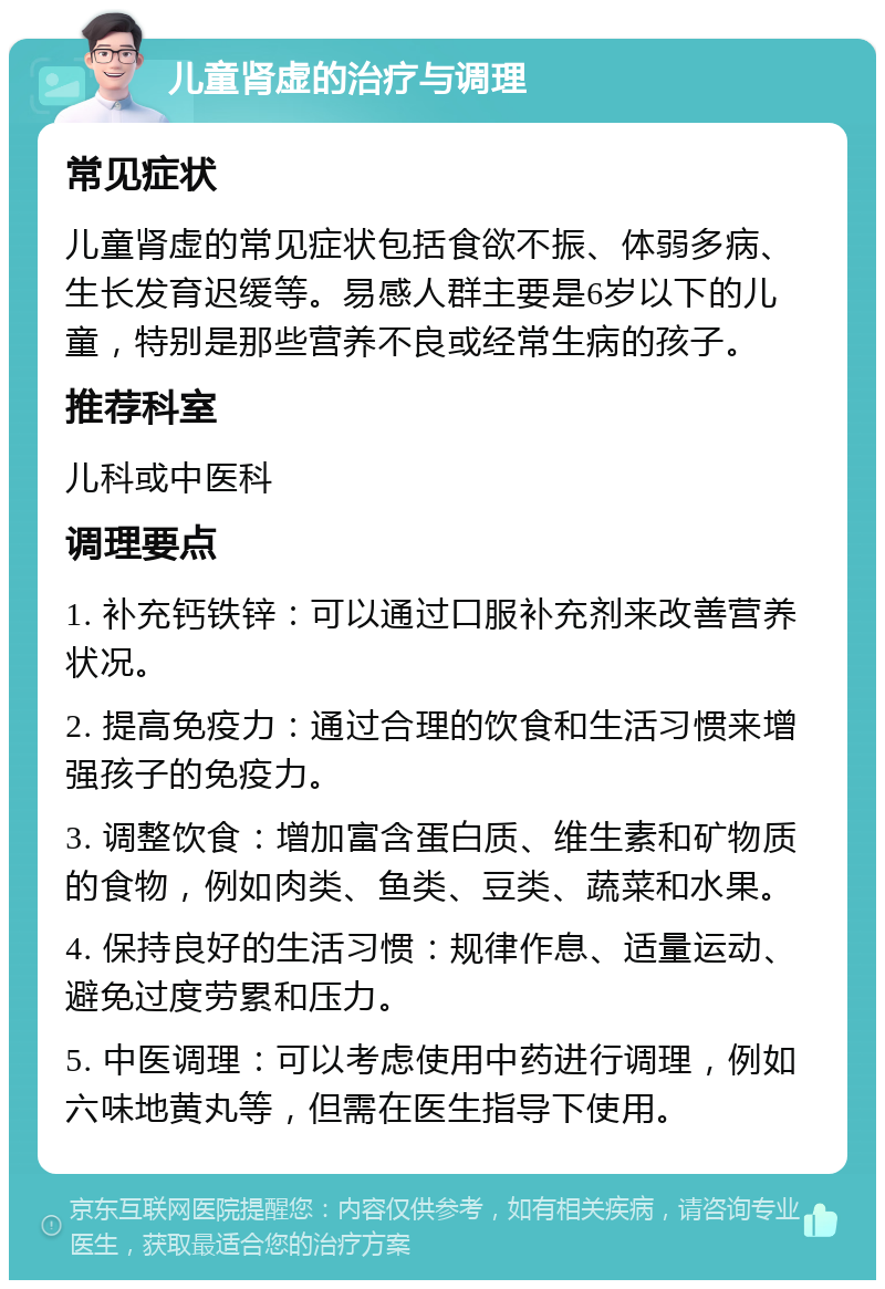 儿童肾虚的治疗与调理 常见症状 儿童肾虚的常见症状包括食欲不振、体弱多病、生长发育迟缓等。易感人群主要是6岁以下的儿童，特别是那些营养不良或经常生病的孩子。 推荐科室 儿科或中医科 调理要点 1. 补充钙铁锌：可以通过口服补充剂来改善营养状况。 2. 提高免疫力：通过合理的饮食和生活习惯来增强孩子的免疫力。 3. 调整饮食：增加富含蛋白质、维生素和矿物质的食物，例如肉类、鱼类、豆类、蔬菜和水果。 4. 保持良好的生活习惯：规律作息、适量运动、避免过度劳累和压力。 5. 中医调理：可以考虑使用中药进行调理，例如六味地黄丸等，但需在医生指导下使用。