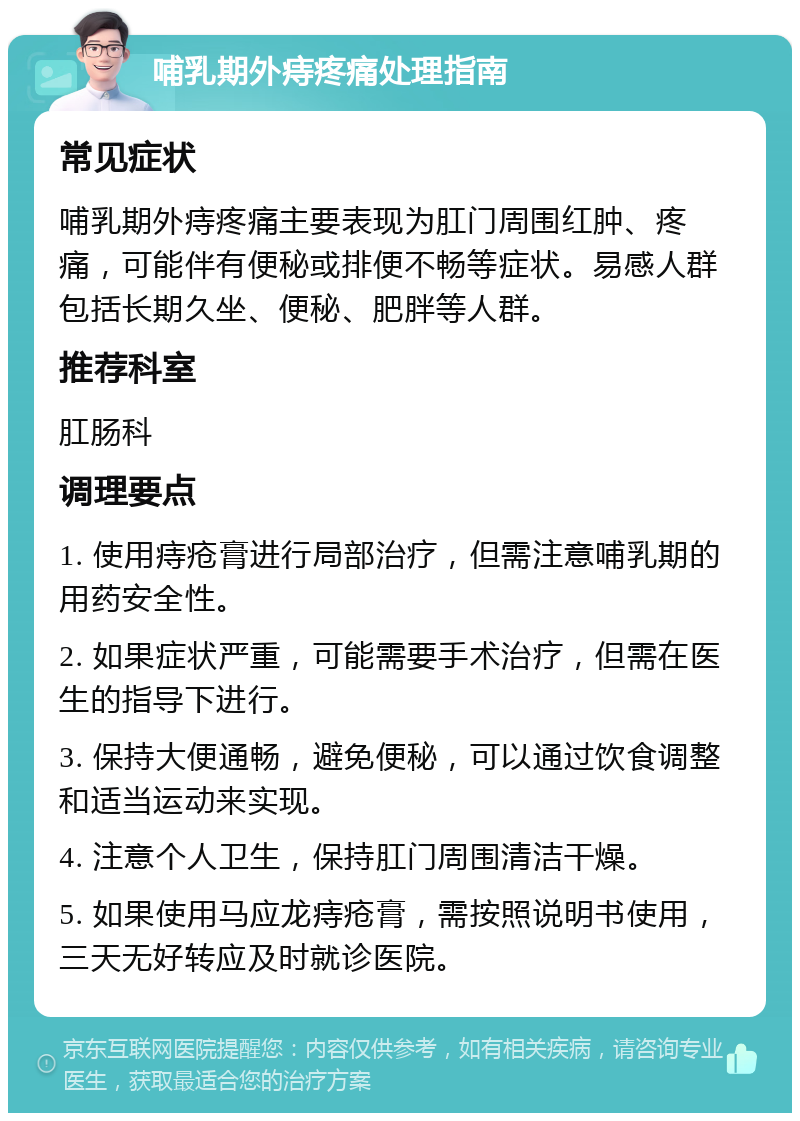 哺乳期外痔疼痛处理指南 常见症状 哺乳期外痔疼痛主要表现为肛门周围红肿、疼痛，可能伴有便秘或排便不畅等症状。易感人群包括长期久坐、便秘、肥胖等人群。 推荐科室 肛肠科 调理要点 1. 使用痔疮膏进行局部治疗，但需注意哺乳期的用药安全性。 2. 如果症状严重，可能需要手术治疗，但需在医生的指导下进行。 3. 保持大便通畅，避免便秘，可以通过饮食调整和适当运动来实现。 4. 注意个人卫生，保持肛门周围清洁干燥。 5. 如果使用马应龙痔疮膏，需按照说明书使用，三天无好转应及时就诊医院。