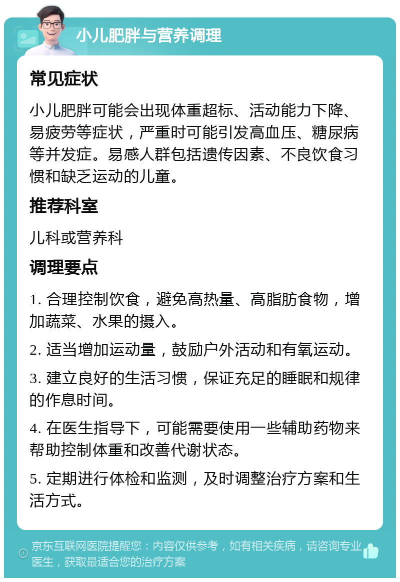 小儿肥胖与营养调理 常见症状 小儿肥胖可能会出现体重超标、活动能力下降、易疲劳等症状，严重时可能引发高血压、糖尿病等并发症。易感人群包括遗传因素、不良饮食习惯和缺乏运动的儿童。 推荐科室 儿科或营养科 调理要点 1. 合理控制饮食，避免高热量、高脂肪食物，增加蔬菜、水果的摄入。 2. 适当增加运动量，鼓励户外活动和有氧运动。 3. 建立良好的生活习惯，保证充足的睡眠和规律的作息时间。 4. 在医生指导下，可能需要使用一些辅助药物来帮助控制体重和改善代谢状态。 5. 定期进行体检和监测，及时调整治疗方案和生活方式。