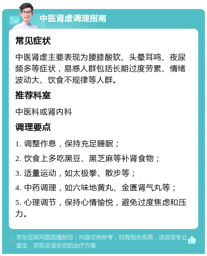 中医肾虚调理指南 常见症状 中医肾虚主要表现为腰膝酸软、头晕耳鸣、夜尿频多等症状，易感人群包括长期过度劳累、情绪波动大、饮食不规律等人群。 推荐科室 中医科或肾内科 调理要点 1. 调整作息，保持充足睡眠； 2. 饮食上多吃黑豆、黑芝麻等补肾食物； 3. 适量运动，如太极拳、散步等； 4. 中药调理，如六味地黄丸、金匮肾气丸等； 5. 心理调节，保持心情愉悦，避免过度焦虑和压力。