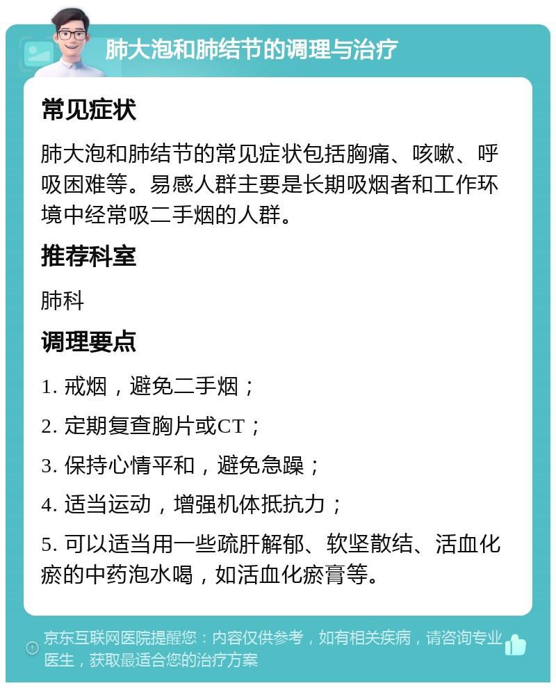 肺大泡和肺结节的调理与治疗 常见症状 肺大泡和肺结节的常见症状包括胸痛、咳嗽、呼吸困难等。易感人群主要是长期吸烟者和工作环境中经常吸二手烟的人群。 推荐科室 肺科 调理要点 1. 戒烟，避免二手烟； 2. 定期复查胸片或CT； 3. 保持心情平和，避免急躁； 4. 适当运动，增强机体抵抗力； 5. 可以适当用一些疏肝解郁、软坚散结、活血化瘀的中药泡水喝，如活血化瘀膏等。