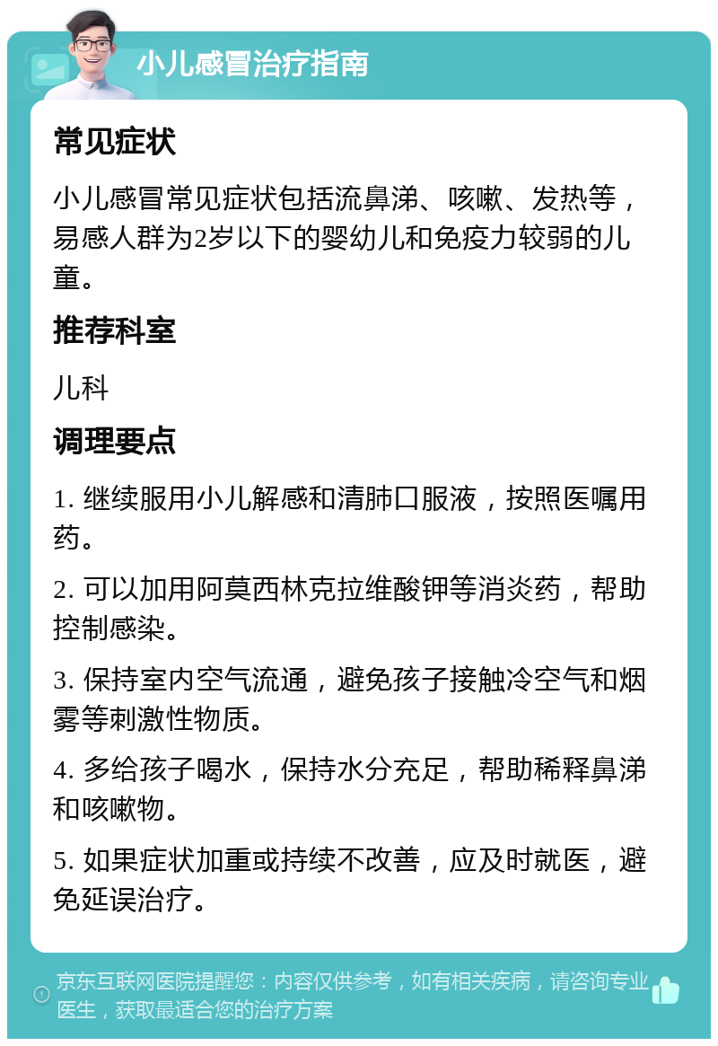 小儿感冒治疗指南 常见症状 小儿感冒常见症状包括流鼻涕、咳嗽、发热等，易感人群为2岁以下的婴幼儿和免疫力较弱的儿童。 推荐科室 儿科 调理要点 1. 继续服用小儿解感和清肺口服液，按照医嘱用药。 2. 可以加用阿莫西林克拉维酸钾等消炎药，帮助控制感染。 3. 保持室内空气流通，避免孩子接触冷空气和烟雾等刺激性物质。 4. 多给孩子喝水，保持水分充足，帮助稀释鼻涕和咳嗽物。 5. 如果症状加重或持续不改善，应及时就医，避免延误治疗。