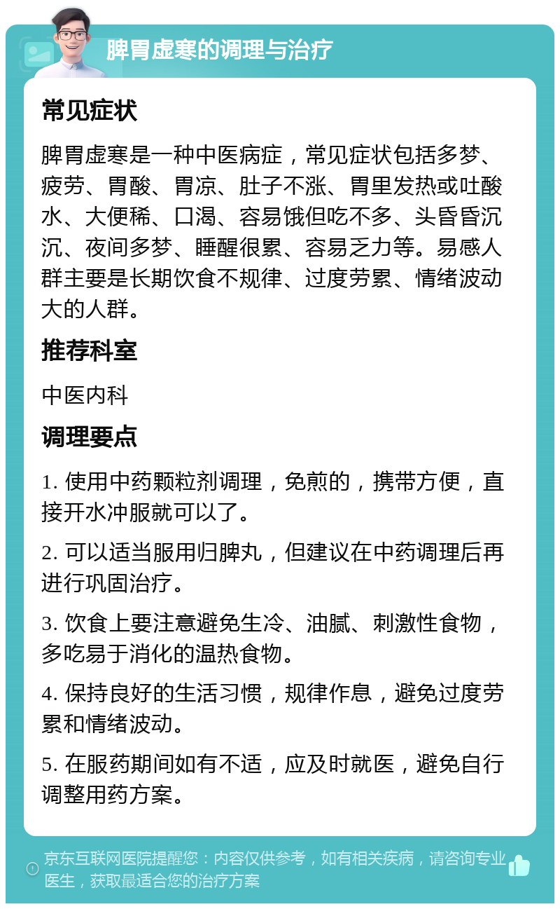 脾胃虚寒的调理与治疗 常见症状 脾胃虚寒是一种中医病症，常见症状包括多梦、疲劳、胃酸、胃凉、肚子不涨、胃里发热或吐酸水、大便稀、口渴、容易饿但吃不多、头昏昏沉沉、夜间多梦、睡醒很累、容易乏力等。易感人群主要是长期饮食不规律、过度劳累、情绪波动大的人群。 推荐科室 中医内科 调理要点 1. 使用中药颗粒剂调理，免煎的，携带方便，直接开水冲服就可以了。 2. 可以适当服用归脾丸，但建议在中药调理后再进行巩固治疗。 3. 饮食上要注意避免生冷、油腻、刺激性食物，多吃易于消化的温热食物。 4. 保持良好的生活习惯，规律作息，避免过度劳累和情绪波动。 5. 在服药期间如有不适，应及时就医，避免自行调整用药方案。