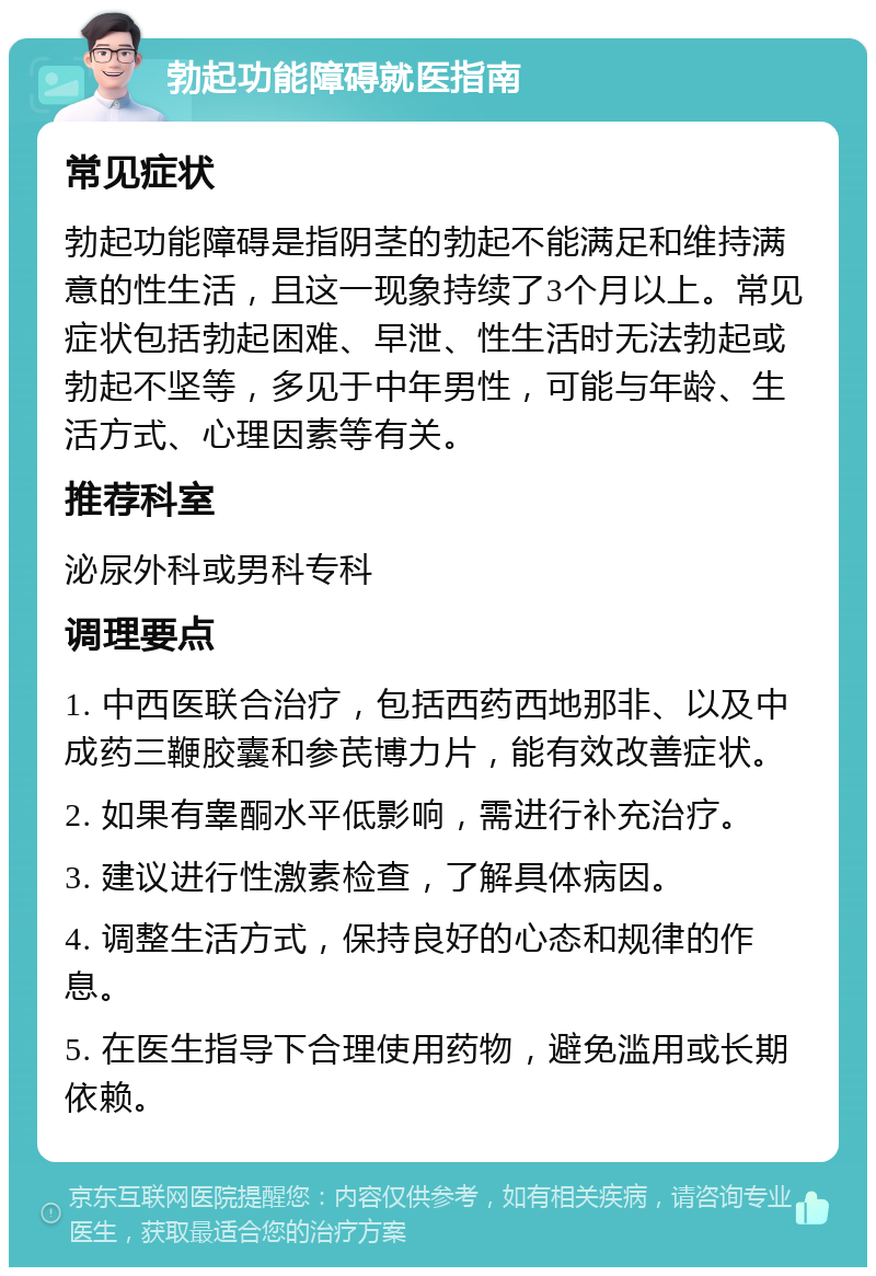 勃起功能障碍就医指南 常见症状 勃起功能障碍是指阴茎的勃起不能满足和维持满意的性生活，且这一现象持续了3个月以上。常见症状包括勃起困难、早泄、性生活时无法勃起或勃起不坚等，多见于中年男性，可能与年龄、生活方式、心理因素等有关。 推荐科室 泌尿外科或男科专科 调理要点 1. 中西医联合治疗，包括西药西地那非、以及中成药三鞭胶囊和参芪博力片，能有效改善症状。 2. 如果有睾酮水平低影响，需进行补充治疗。 3. 建议进行性激素检查，了解具体病因。 4. 调整生活方式，保持良好的心态和规律的作息。 5. 在医生指导下合理使用药物，避免滥用或长期依赖。