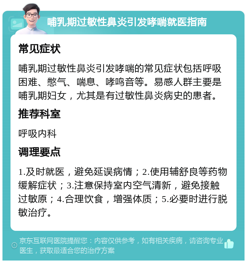 哺乳期过敏性鼻炎引发哮喘就医指南 常见症状 哺乳期过敏性鼻炎引发哮喘的常见症状包括呼吸困难、憋气、喘息、哮鸣音等。易感人群主要是哺乳期妇女，尤其是有过敏性鼻炎病史的患者。 推荐科室 呼吸内科 调理要点 1.及时就医，避免延误病情；2.使用辅舒良等药物缓解症状；3.注意保持室内空气清新，避免接触过敏原；4.合理饮食，增强体质；5.必要时进行脱敏治疗。