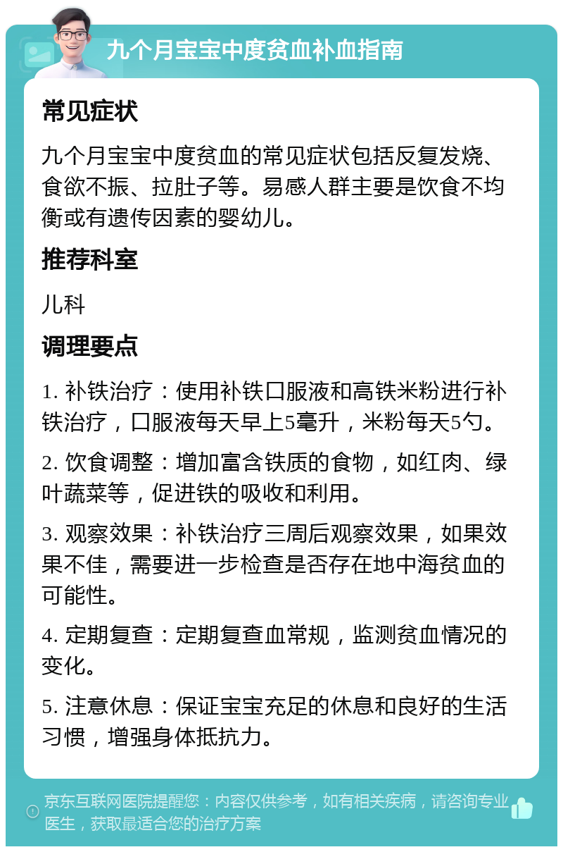 九个月宝宝中度贫血补血指南 常见症状 九个月宝宝中度贫血的常见症状包括反复发烧、食欲不振、拉肚子等。易感人群主要是饮食不均衡或有遗传因素的婴幼儿。 推荐科室 儿科 调理要点 1. 补铁治疗：使用补铁口服液和高铁米粉进行补铁治疗，口服液每天早上5毫升，米粉每天5勺。 2. 饮食调整：增加富含铁质的食物，如红肉、绿叶蔬菜等，促进铁的吸收和利用。 3. 观察效果：补铁治疗三周后观察效果，如果效果不佳，需要进一步检查是否存在地中海贫血的可能性。 4. 定期复查：定期复查血常规，监测贫血情况的变化。 5. 注意休息：保证宝宝充足的休息和良好的生活习惯，增强身体抵抗力。